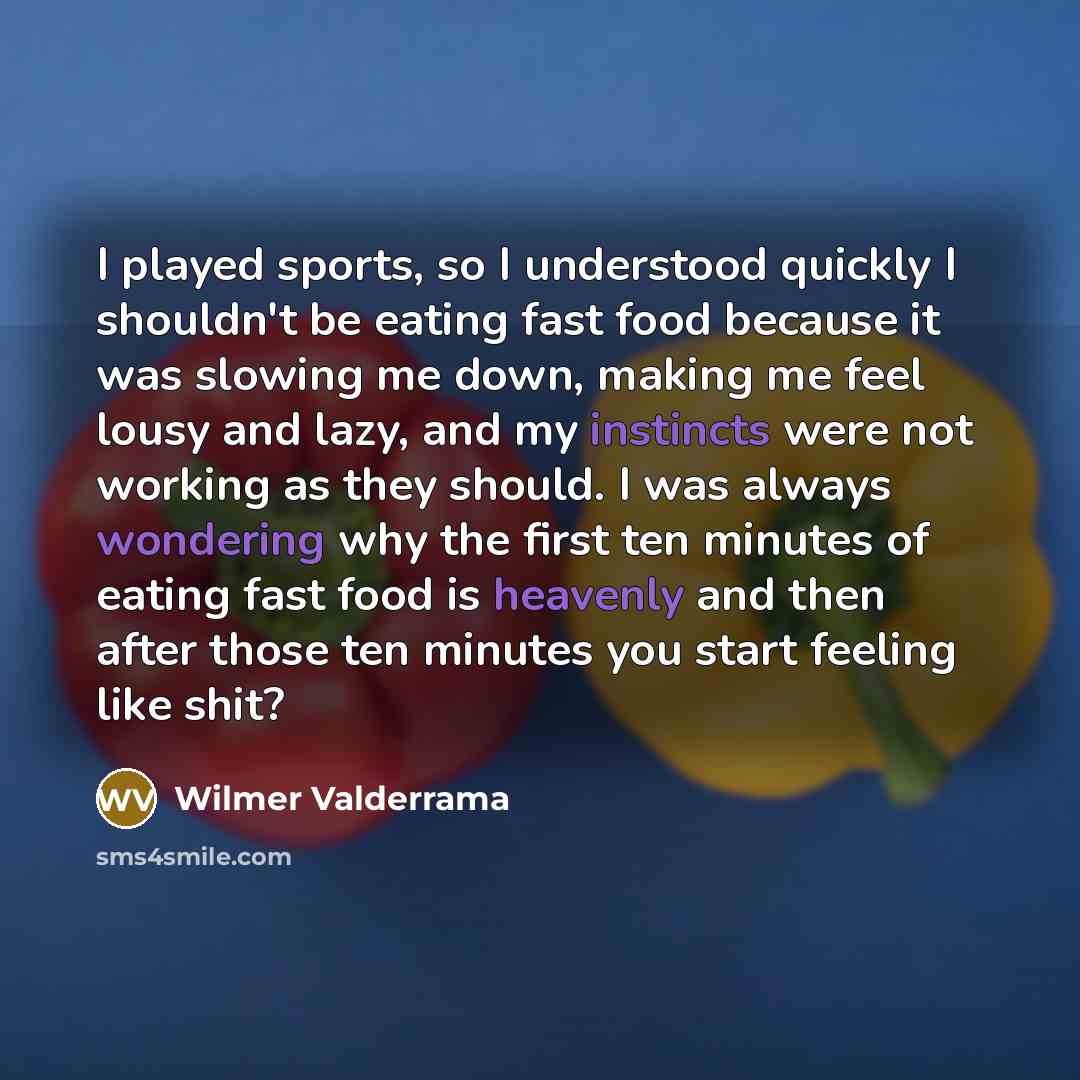 “I played sports, so I understood quickly I shouldn't be eating fast food because it was slowing me down, making me feel lousy and lazy, and my instincts were not working as they should. I was always wondering why the first ten minutes of eating fast food is heavenly and then after those ten…” quote by Wilmer Valderrama