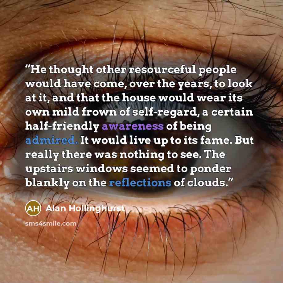 “He thought other resourceful people would have come, over the years, to look at it, and that the house would wear its own mild frown of self-regard, a certain half-friendly awareness of being admired. It would live up to its fame. But really there was nothing to see. The upstairs windows seemed to…” quote by Alan Hollinghurst