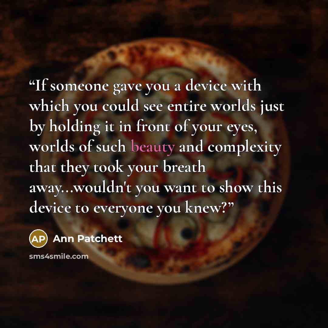 “If someone gave you a device with which you could see entire worlds just by holding it in front of your eyes, worlds of such beauty and complexity that they took your breath away...wouldn't you want to show this device to everyone you knew?” quote by Ann Patchett