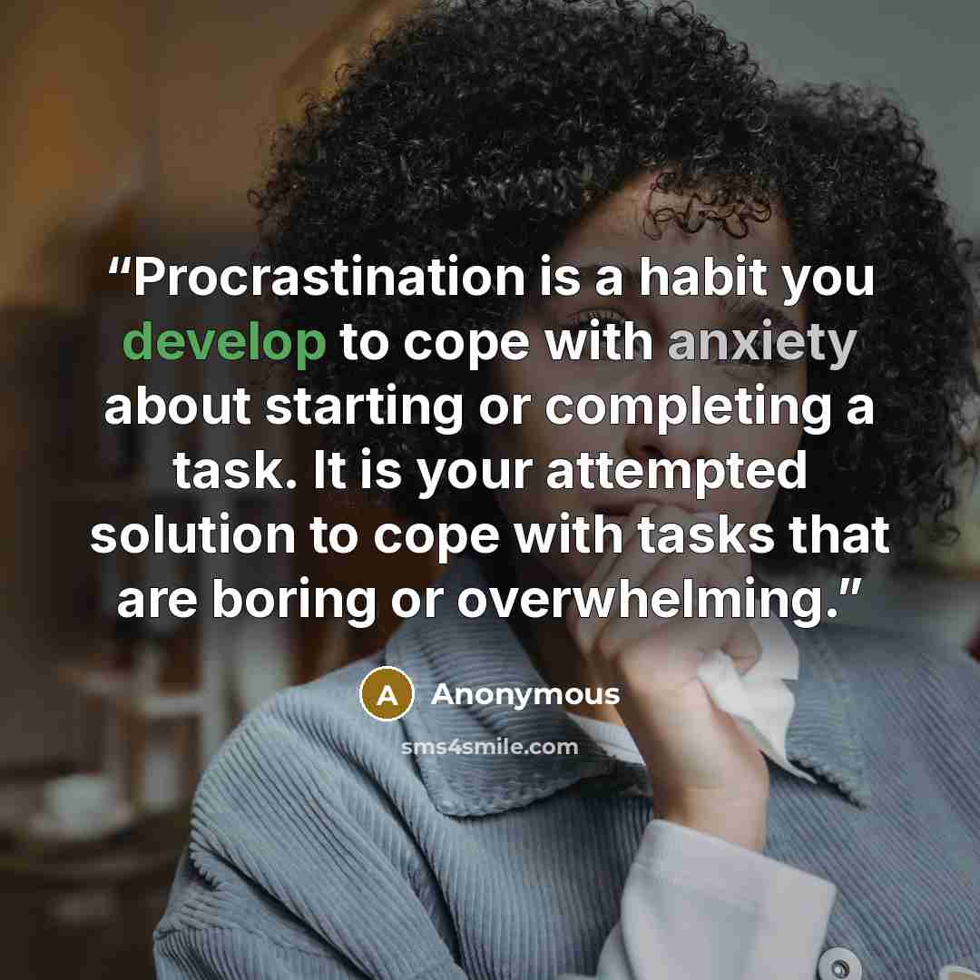 “Procrastination is a habit you develop to cope with anxiety about starting or completing a task. It is your attempted solution to cope with tasks that are boring or overwhelming.” quote by Anonymous