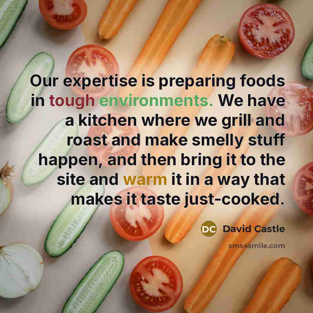 “Our expertise is preparing foods in tough environments. We have a kitchen where we grill and roast and make smelly stuff happen, and then bring it to the site and warm it in a way that makes it taste just-cooked.” quote by David Castle