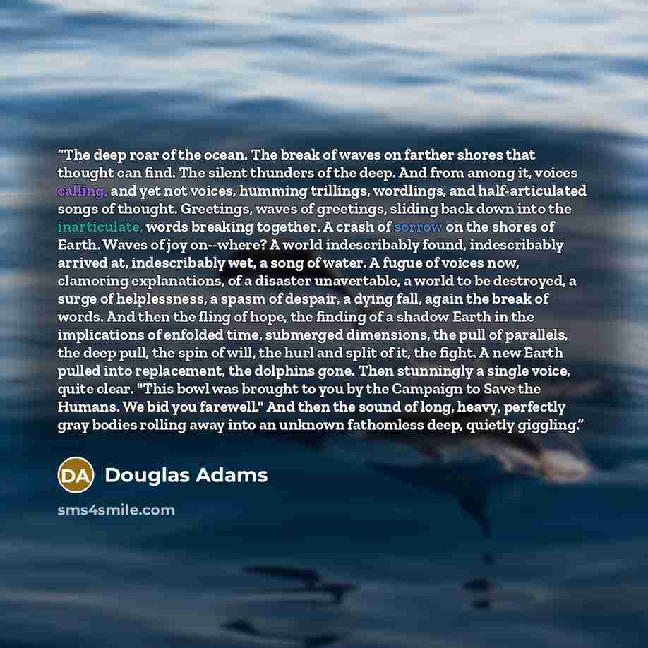 “The deep roar of the ocean. The break of waves on farther shores that thought can find. The silent thunders of the deep. And from among it, voices calling, and yet not voices, humming trillings, wordlings, and half-articulated songs of thought. Greetings, waves of greetings, sliding back down into…” quote by Douglas Adams