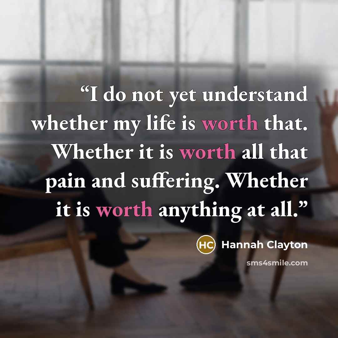 “I do not yet understand whether my life is worth that. Whether it is worth all that pain and suffering. Whether it is worth anything at all.” quote by Hannah Clayton
