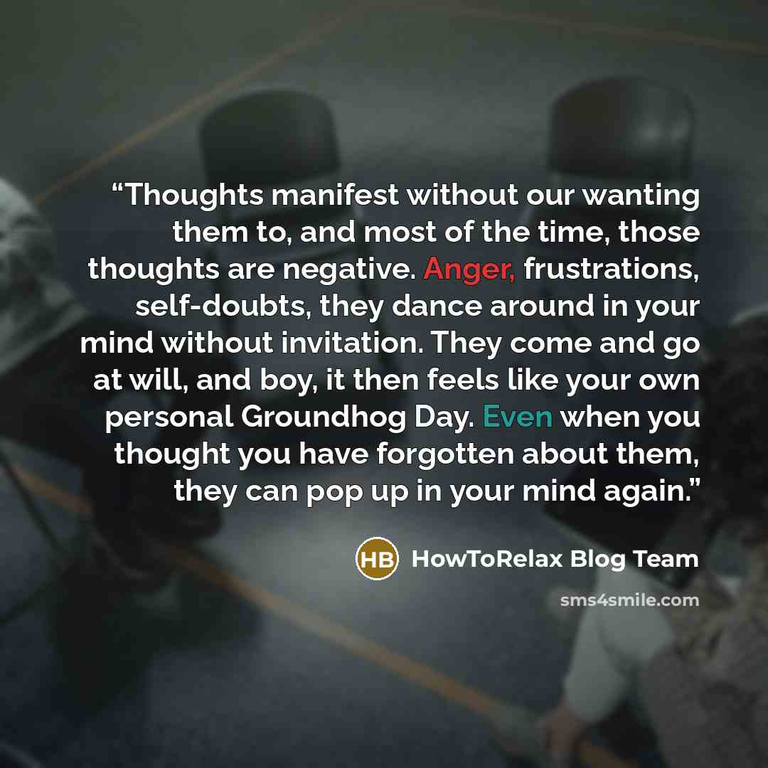“Thoughts manifest without our wanting them to, and most of the time, those thoughts are negative. Anger, frustrations, self-doubts, they dance around in your mind without invitation. They come and go at will, and boy, it then feels like your own personal Groundhog Day. Even when you thought you…” quote by HowToRelax Blog Team