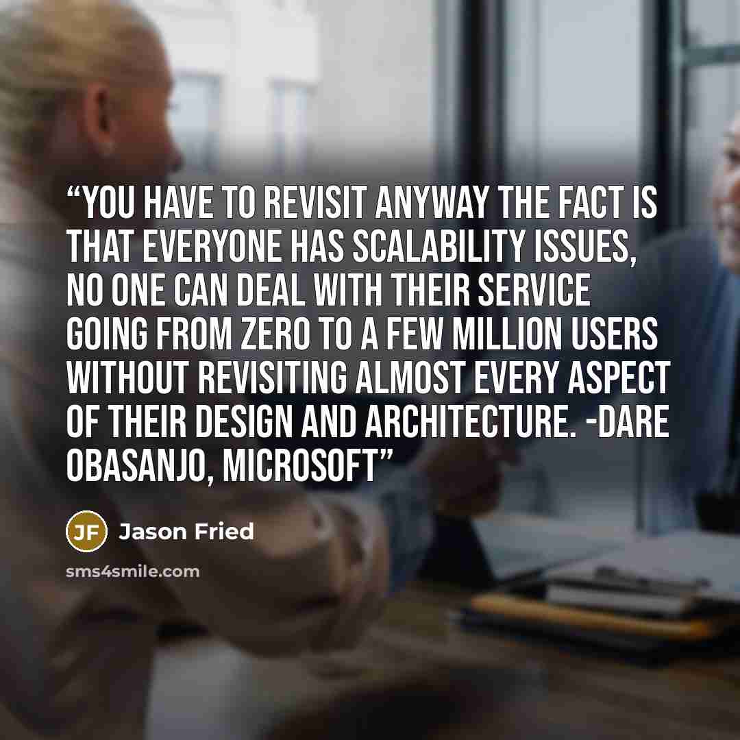 “You have to revisit anyway The fact is that everyone has scalability issues, no one can deal with their service going from zero to a few million users without revisiting almost every aspect of their design and architecture. -Dare Obasanjo, Microsoft” quote by Jason Fried
