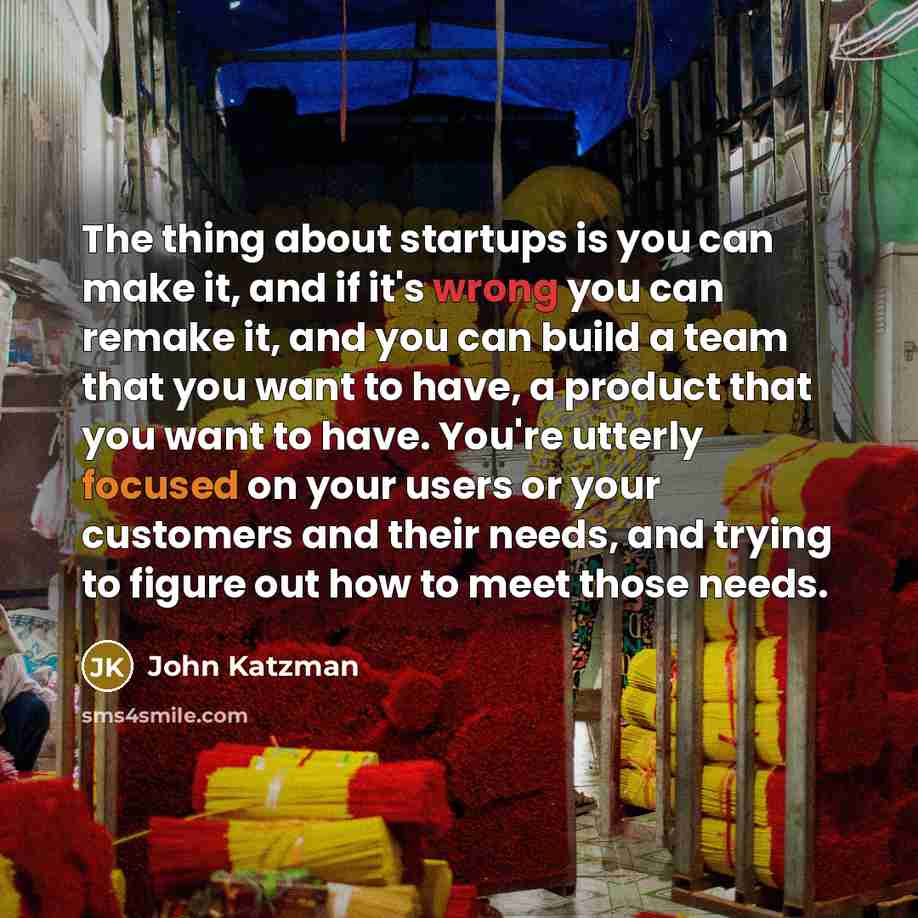 “The thing about startups is you can make it, and if it's wrong you can remake it, and you can build a team that you want to have, a product that you want to have. You're utterly focused on your users or your customers and their needs, and trying to figure out how to meet those needs.” quote by John Katzman