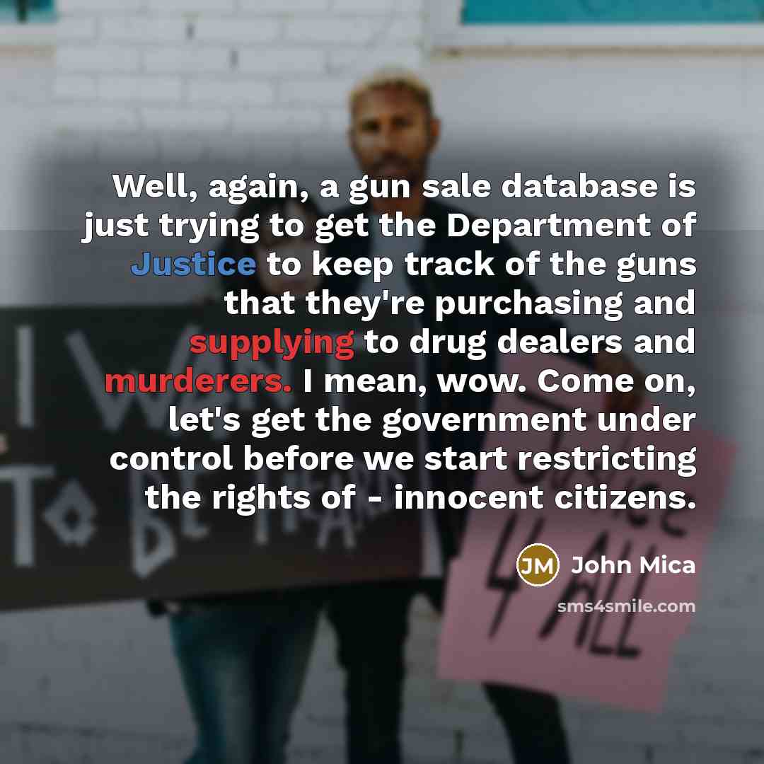 “Well, again, a gun sale database is just trying to get the Department of Justice to keep track of the guns that they're purchasing and supplying to drug dealers and murderers. I mean, wow. Come on, let's get the government under control before we start restricting the rights of - innocent citizens.” quote by John Mica