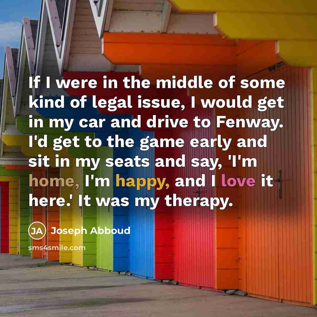 “If I were in the middle of some kind of legal issue, I would get in my car and drive to Fenway. I'd get to the game early and sit in my seats and say, 'I'm home, I'm happy, and I love it here.' It was my therapy.” quote by Joseph Abboud