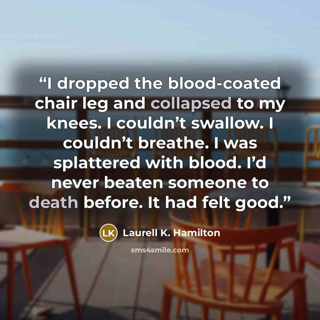 “I dropped the blood-coated chair leg and collapsed to my knees. I couldn’t swallow. I couldn’t breathe. I was splattered with blood. I’d never beaten someone to death before. It had felt good.” quote by Laurell K. Hamilton