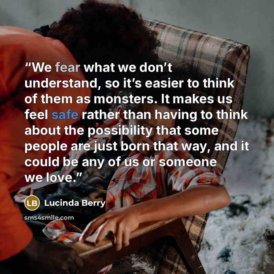 “We fear what we don’t understand, so it’s easier to think of them as monsters. It makes us feel safe rather than having to think about the possibility that some people are just born that way, and it could be any of us or someone we love.” quote by Lucinda Berry