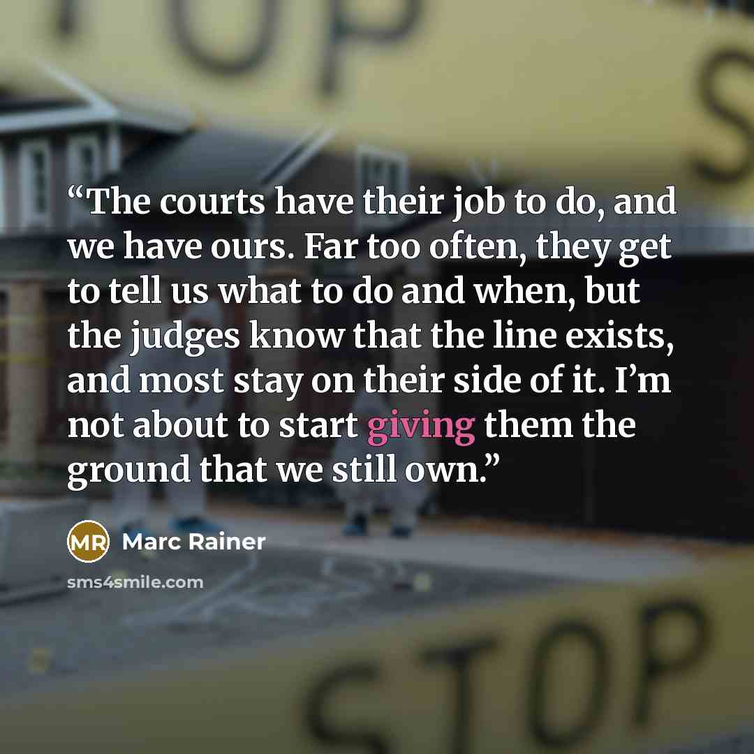 “The courts have their job to do, and we have ours. Far too often, they get to tell us what to do and when, but the judges know that the line exists, and most stay on their side of it. I’m not about to start giving them the ground that we still own.” quote by Marc Rainer