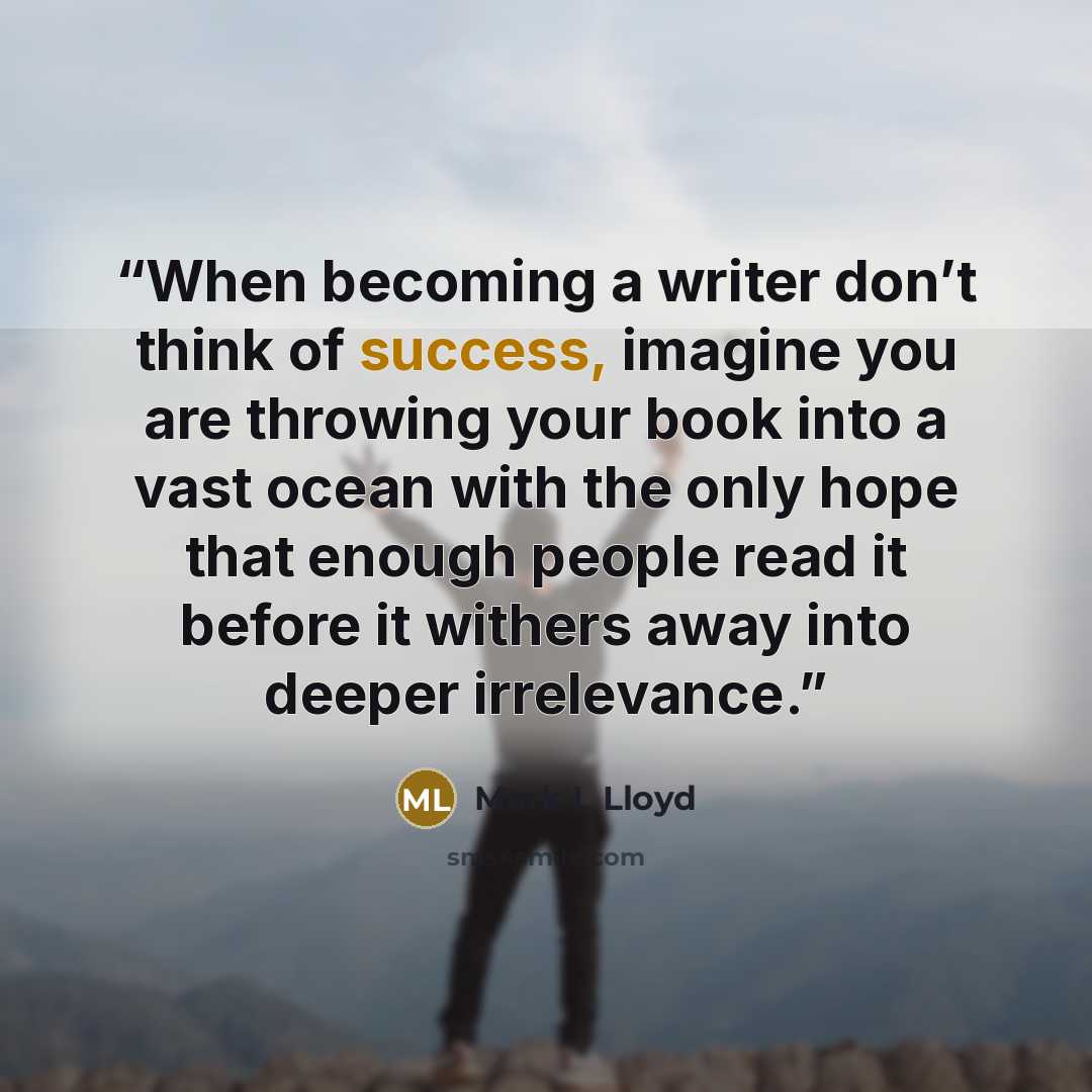 “When becoming a writer don’t think of success, imagine you are throwing your book into a vast ocean with the only hope that enough people read it before it withers away into deeper irrelevance.” quote by Mark L Lloyd