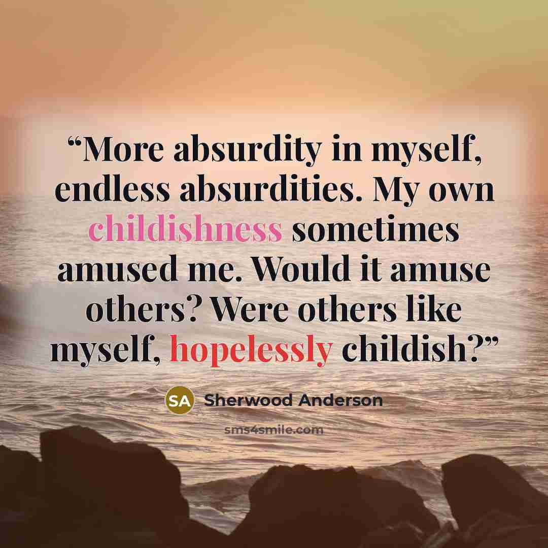 “More absurdity in myself, endless absurdities. My own childishness sometimes amused me. Would it amuse others? Were others like myself, hopelessly childish?” quote by Sherwood Anderson