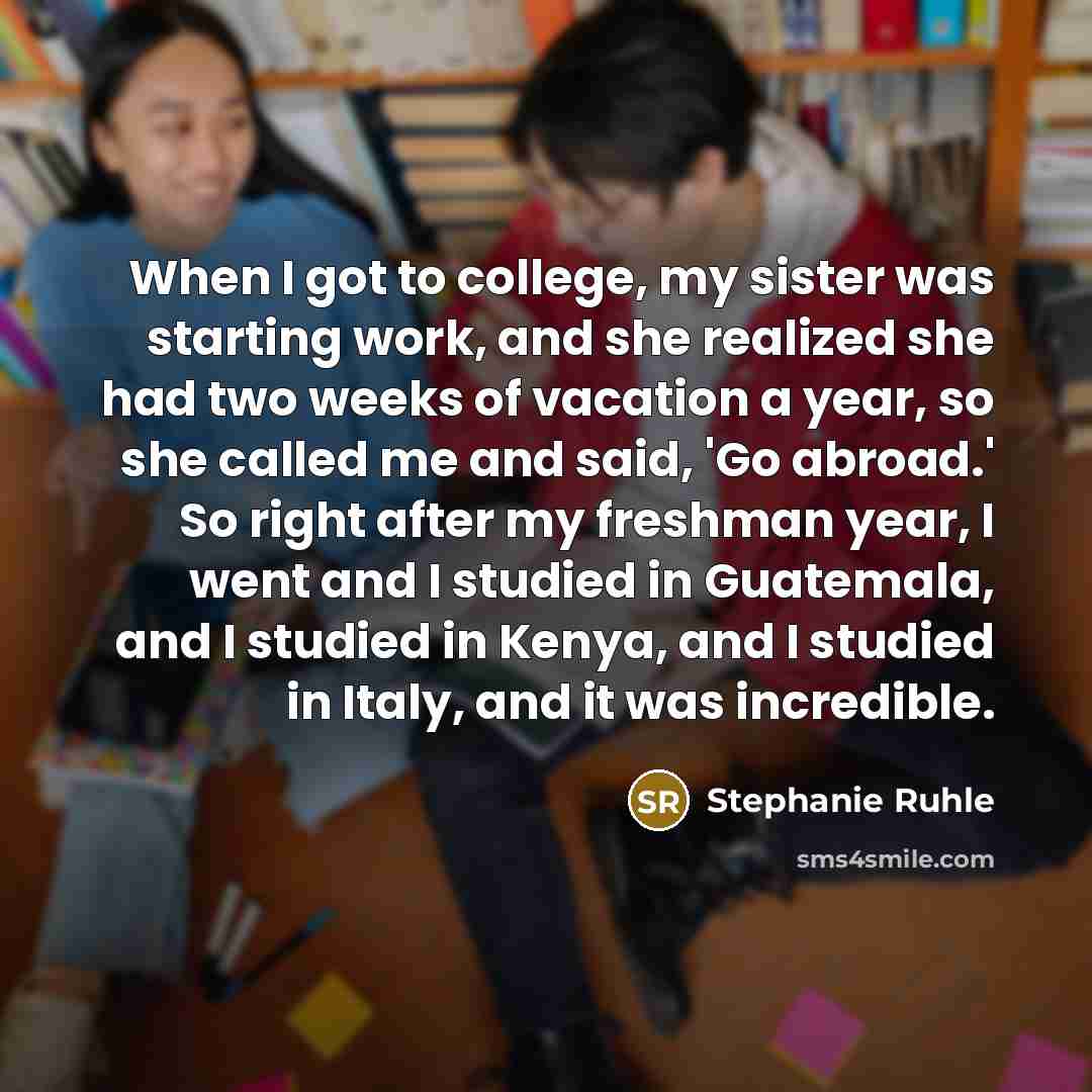 “When I got to college, my sister was starting work, and she realized she had two weeks of vacation a year, so she called me and said, 'Go abroad.' So right after my freshman year, I went and I studied in Guatemala, and I studied in Kenya, and I studied in Italy, and it was incredible.” quote by Stephanie Ruhle