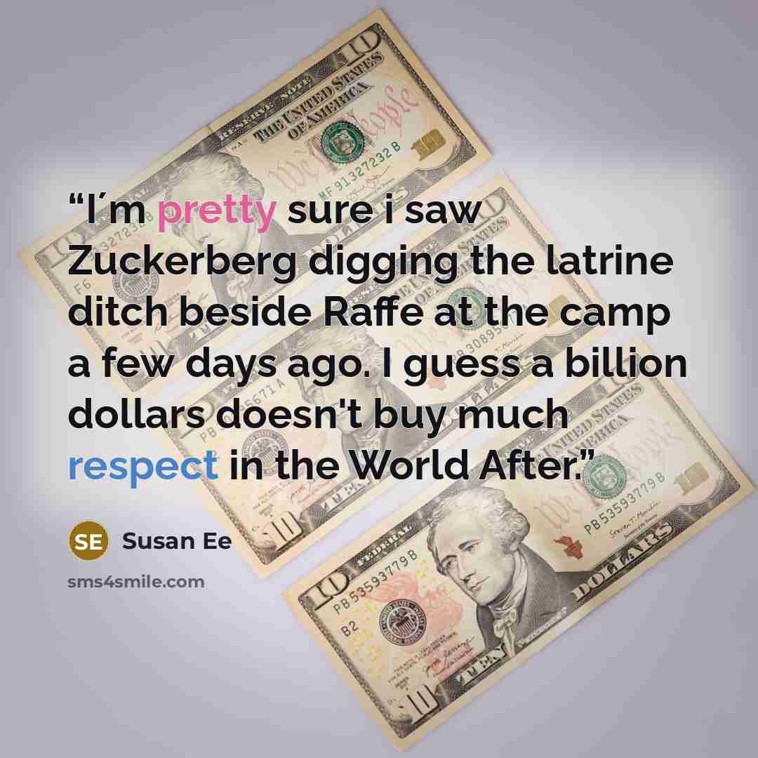 “I´m pretty sure i saw Zuckerberg digging the latrine ditch beside Raffe at the camp a few days ago. I guess a billion dollars doesn't buy much respect in the World After.” quote by Susan Ee