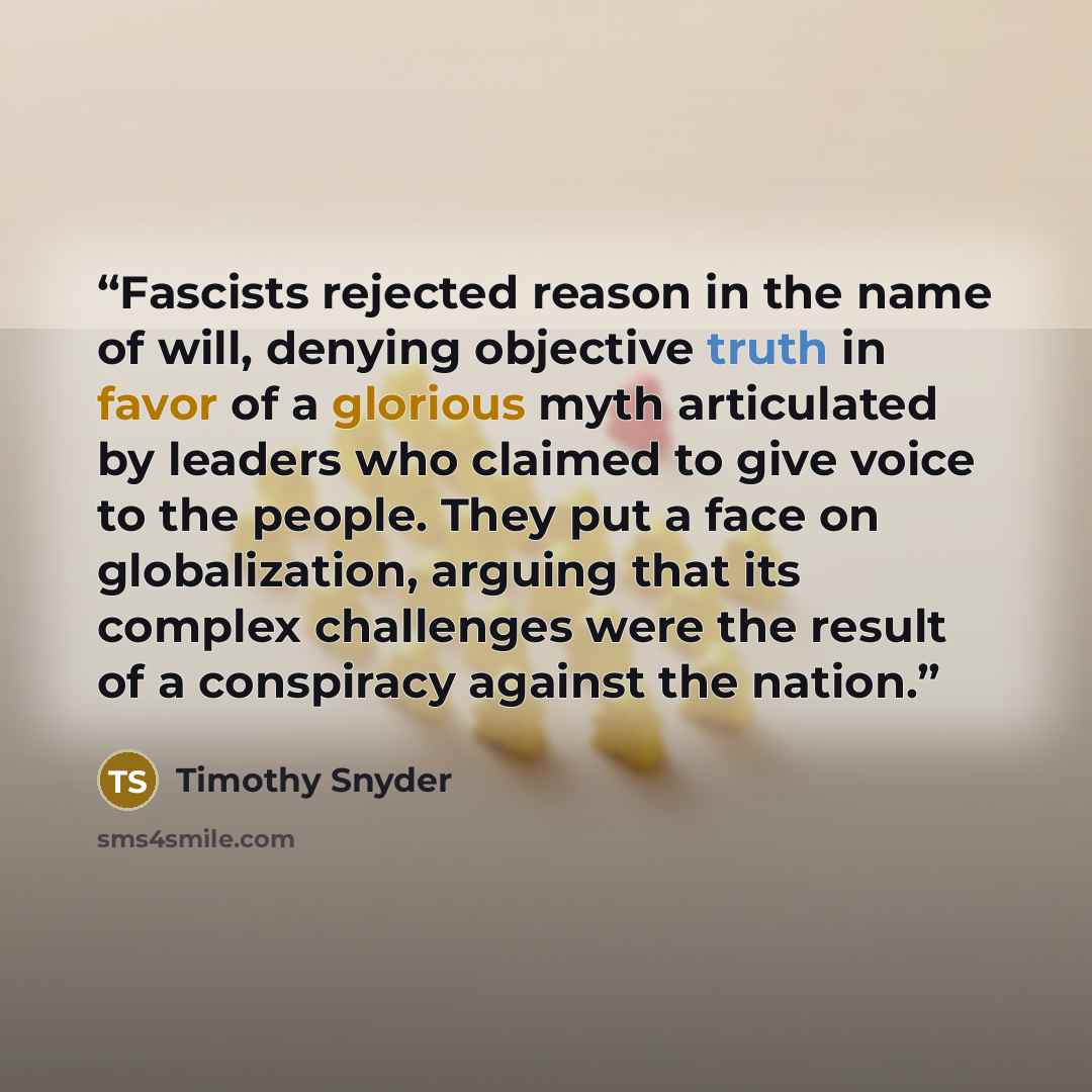 “Fascists rejected reason in the name of will, denying objective truth in favor of a glorious myth articulated by leaders who claimed to give voice to the people. They put a face on globalization, arguing that its complex challenges were the result of a conspiracy against the nation.” quote by Timothy Snyder