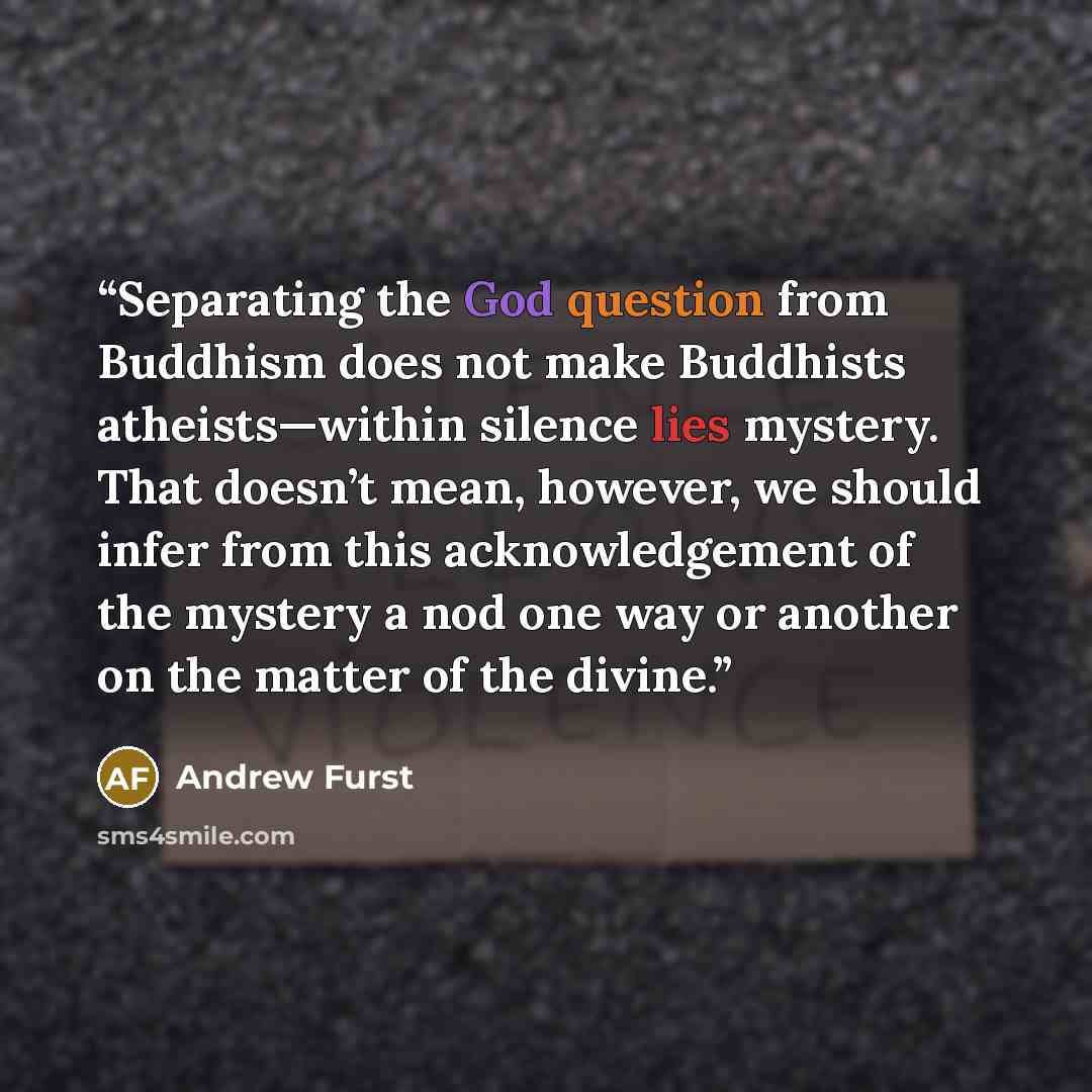 “Separating the God question from Buddhism does not make Buddhists atheists—within silence lies mystery. That doesn’t mean, however, we should infer from this acknowledgement of the mystery a nod one way or another on the matter of the divine.” quote by Andrew Furst