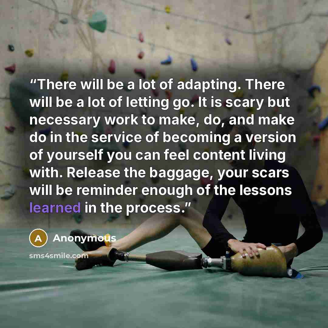 “There will be a lot of adapting. There will be a lot of letting go. It is scary but necessary work to make, do, and make do in the service of becoming a version of yourself you can feel content living with. Release the baggage, your scars will be reminder enough of the lessons learned in the…” quote by Anonymous