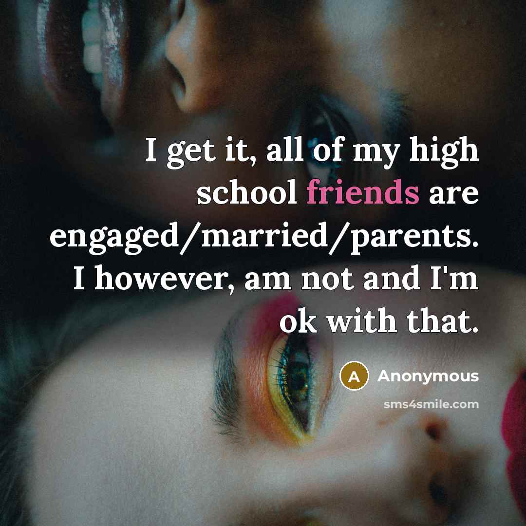 “I get it, all of my high school friends are engaged/married/parents. I however, am not and I'm ok with that.” quote by Anonymous