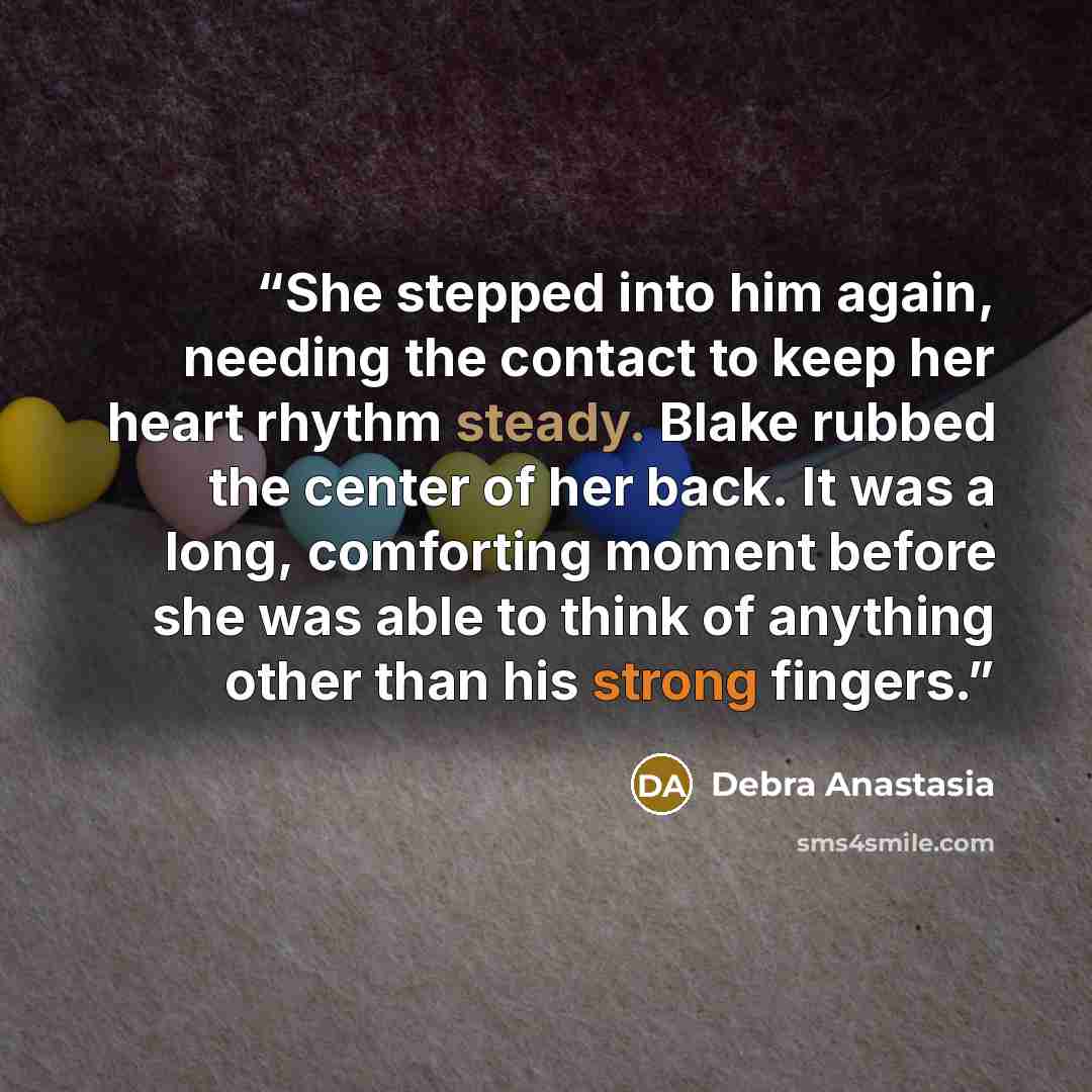 “She stepped into him again, needing the contact to keep her heart rhythm steady. Blake rubbed the center of her back. It was a long, comforting moment before she was able to think of anything other than his strong fingers.” quote by Debra Anastasia