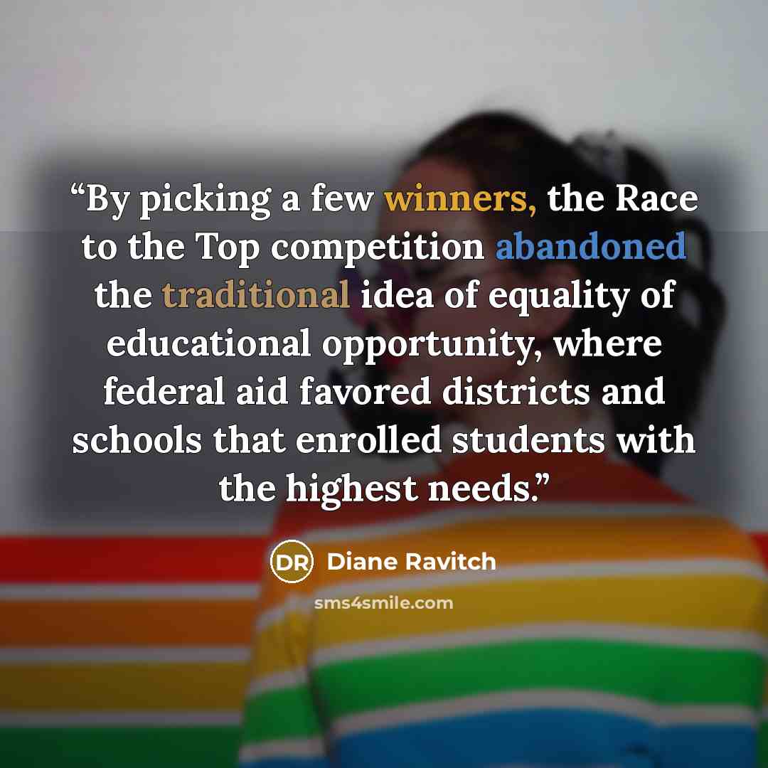 “By picking a few winners, the Race to the Top competition abandoned the traditional idea of equality of educational opportunity, where federal aid favored districts and schools that enrolled students with the highest needs.” quote by Diane Ravitch