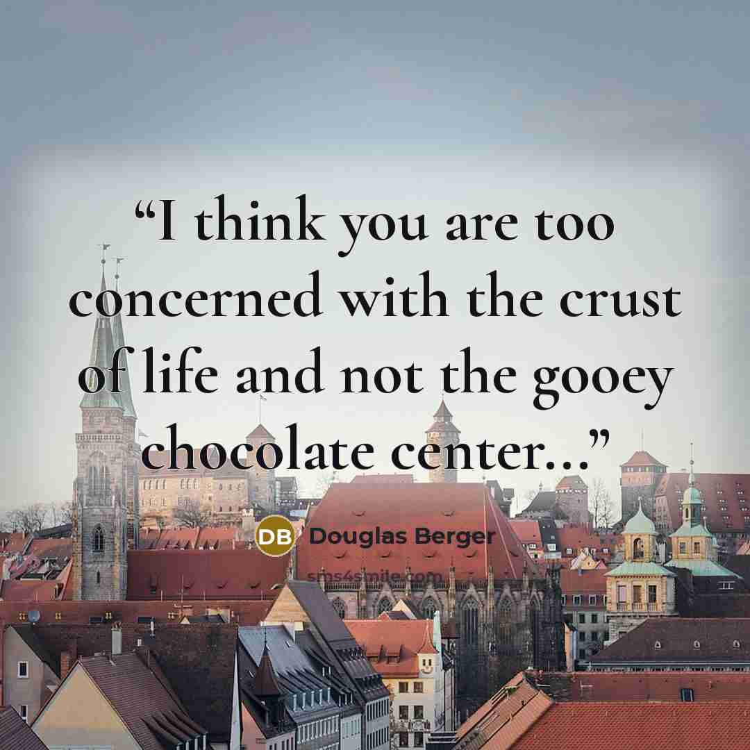 “I think you are too concerned with the crust of life and not the gooey chocolate center...” quote by Douglas Berger