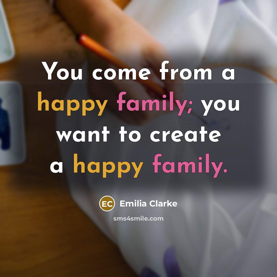 “You come from a happy family; you want to create…” quote by Emilia Clarke