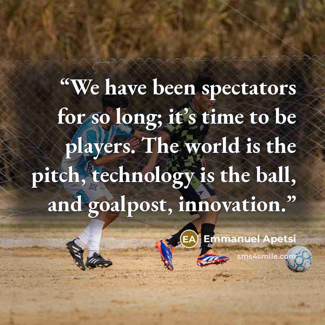 “We have been spectators for so long; it’s time to be players. The world is the pitch, technology is the ball, and goalpost, innovation.” quote by Emmanuel Apetsi