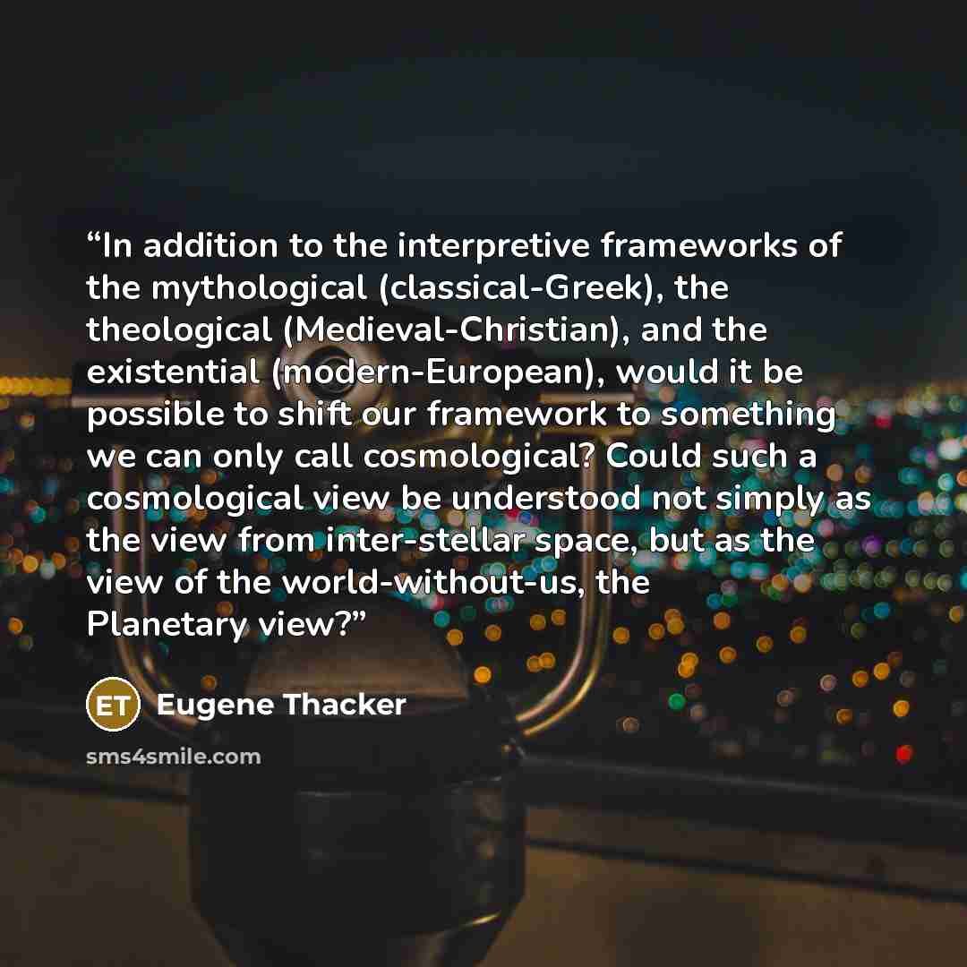 “In addition to the interpretive frameworks of the mythological (classical-Greek), the theological (Medieval-Christian), and the existential (modern-European), would it be possible to shift our framework to something we can only call cosmological? Could such a cosmological view be understood not…” quote by Eugene Thacker