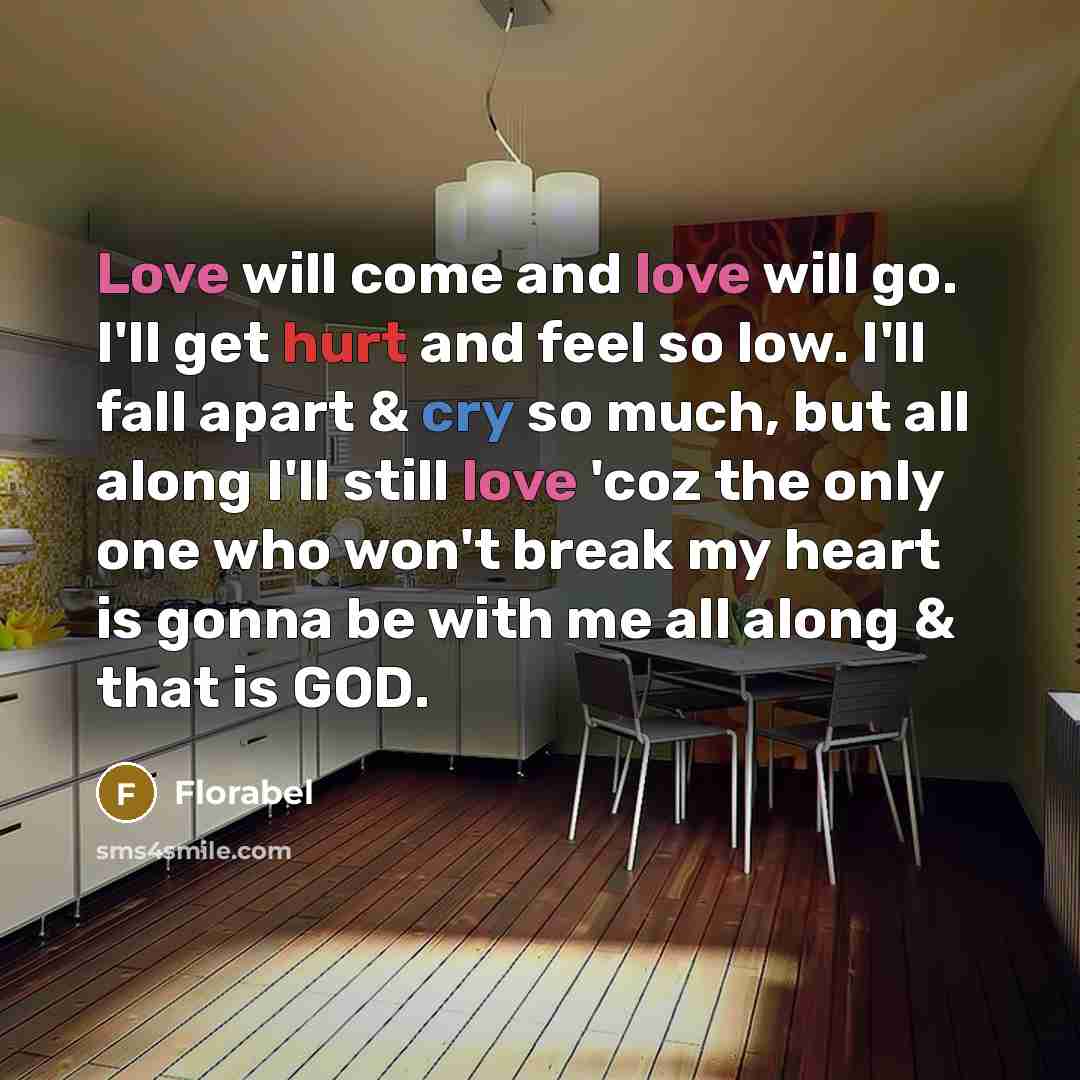 “Love will come and love will go. I'll get hurt and feel so low. I'll fall apart & cry so much, but all along I'll still love 'coz the only one who won't break my heart is gonna be with me all along & that is GOD.” quote by Florabel