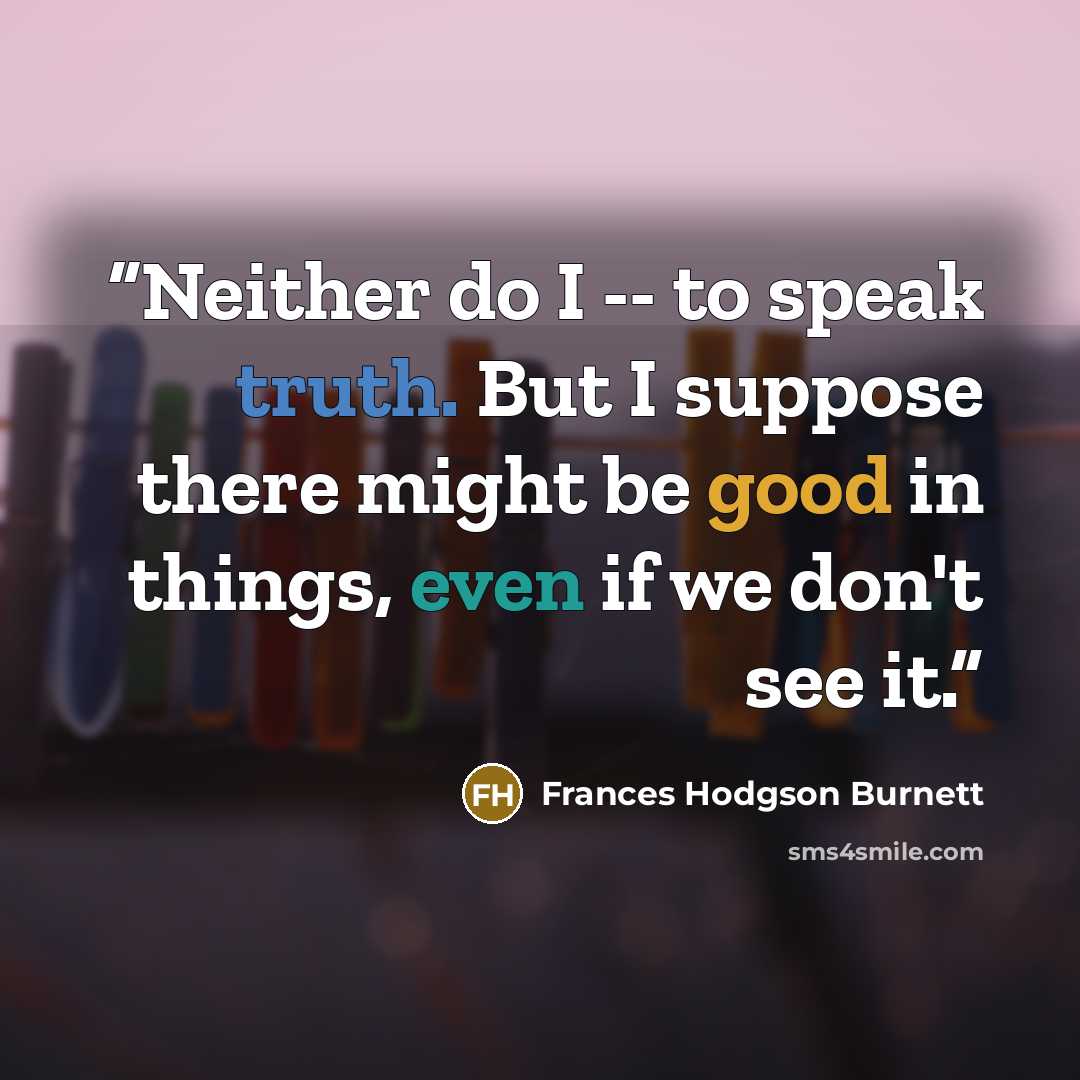 “Neither do I -- to speak truth. But I suppose there might be good in things, even if we don't see it.” quote by Frances Hodgson Burnett