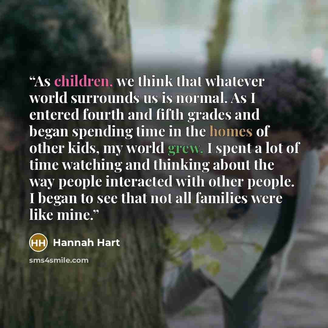 “As children, we think that whatever world surrounds us is normal. As I entered fourth and fifth grades and began spending time in the homes of other kids, my world grew. I spent a lot of time watching and thinking about the way people interacted with other people. I began to see that not all…” quote by Hannah Hart