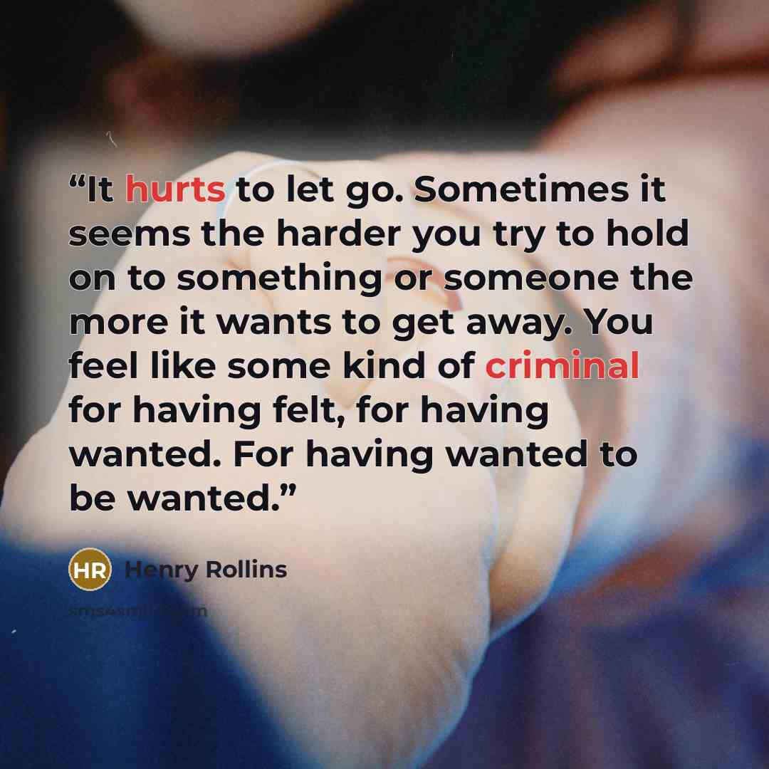 “It hurts to let go. Sometimes it seems the harder you try to hold on to something or someone the more it wants to get away. You feel like some kind of criminal for having felt, for having wanted. For having wanted to be wanted.” quote by Henry Rollins