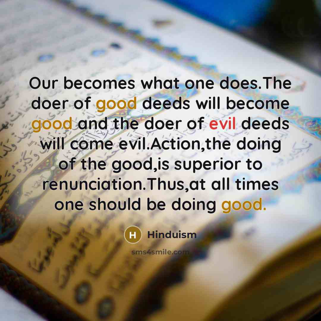 “Our becomes what one does.The doer of good deeds will become good and the doer of evil deeds will come evil.Action,the doing of the good,is superior to renunciation.Thus,at all times one should be doing good.” quote by Hinduism