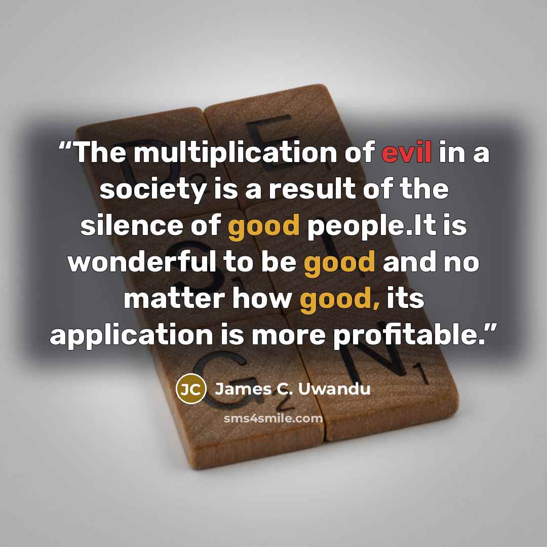 “The multiplication of evil in a society is a result of the silence of good people.It is wonderful to be good and no matter how good, its application is more profitable.” quote by James C. Uwandu