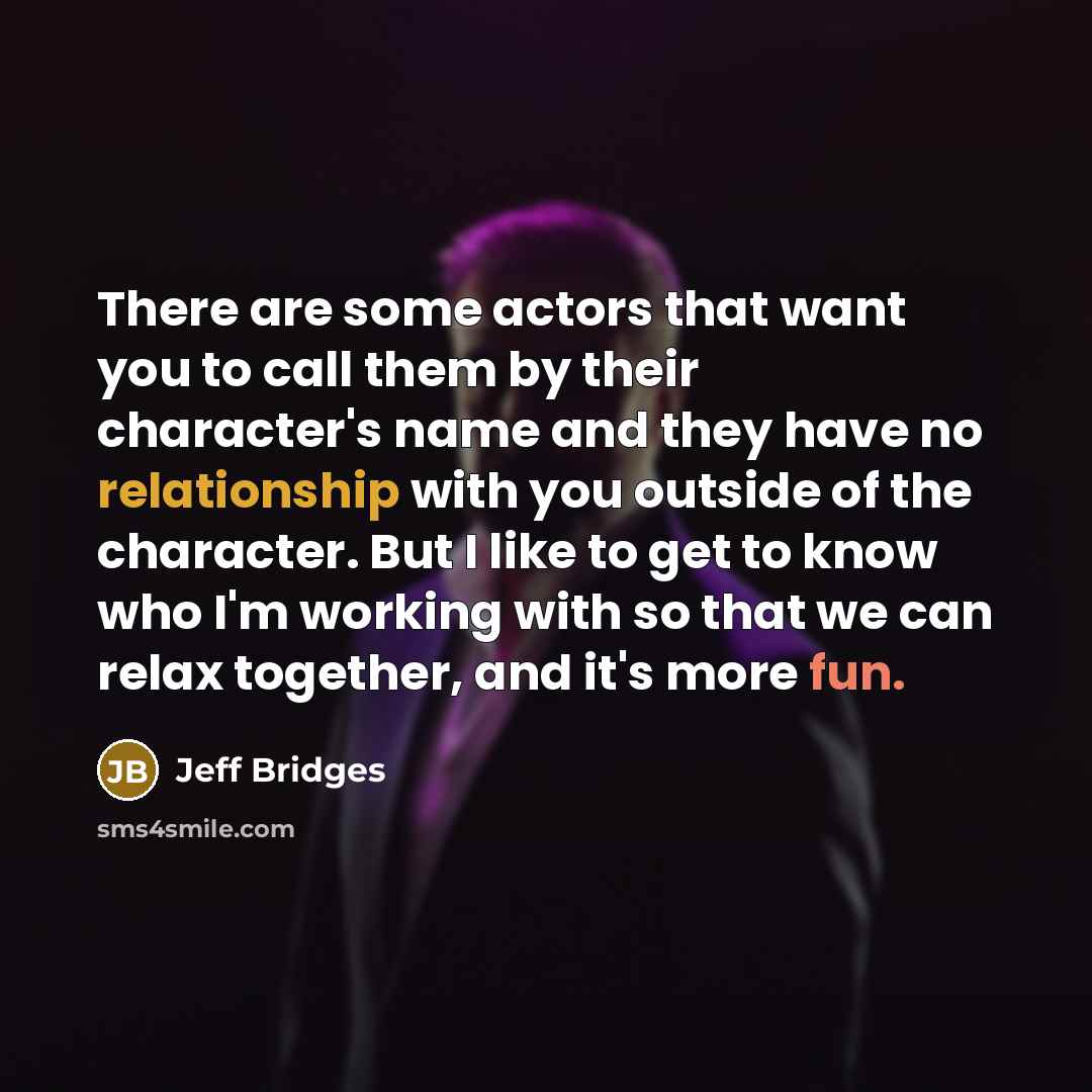 “There are some actors that want you to call them by their character's name and they have no relationship with you outside of the character. But I like to get to know who I'm working with so that we can relax together, and it's more fun.” quote by Jeff Bridges