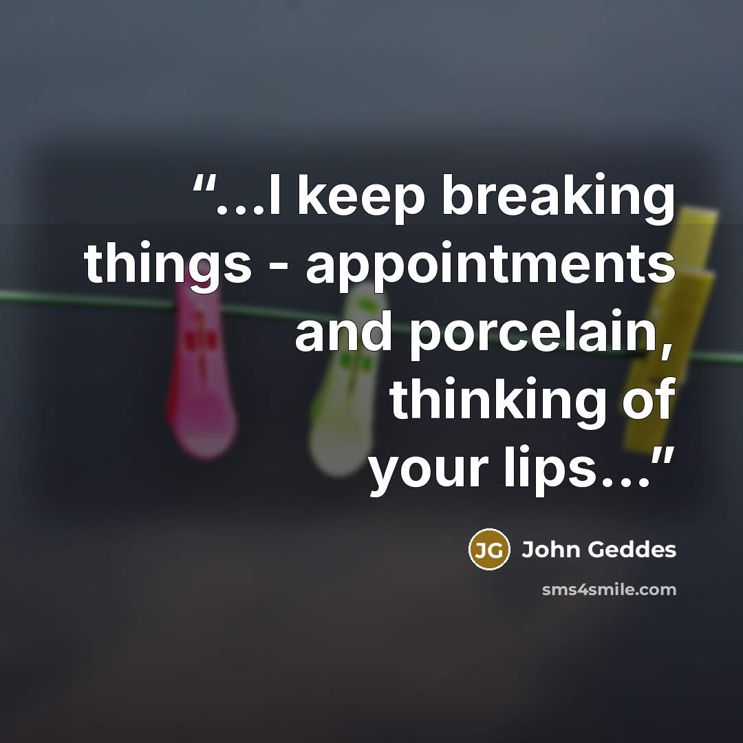 “...I keep breaking things - appointments and porcelain, thinking of your lips...” quote by John Geddes
