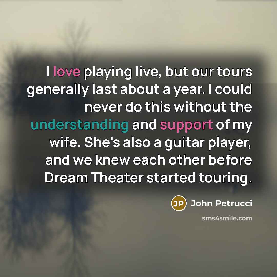 “I love playing live, but our tours generally last about a year. I could never do this without the understanding and support of my wife. She's also a guitar player, and we knew each other before Dream Theater started touring.” quote by John Petrucci