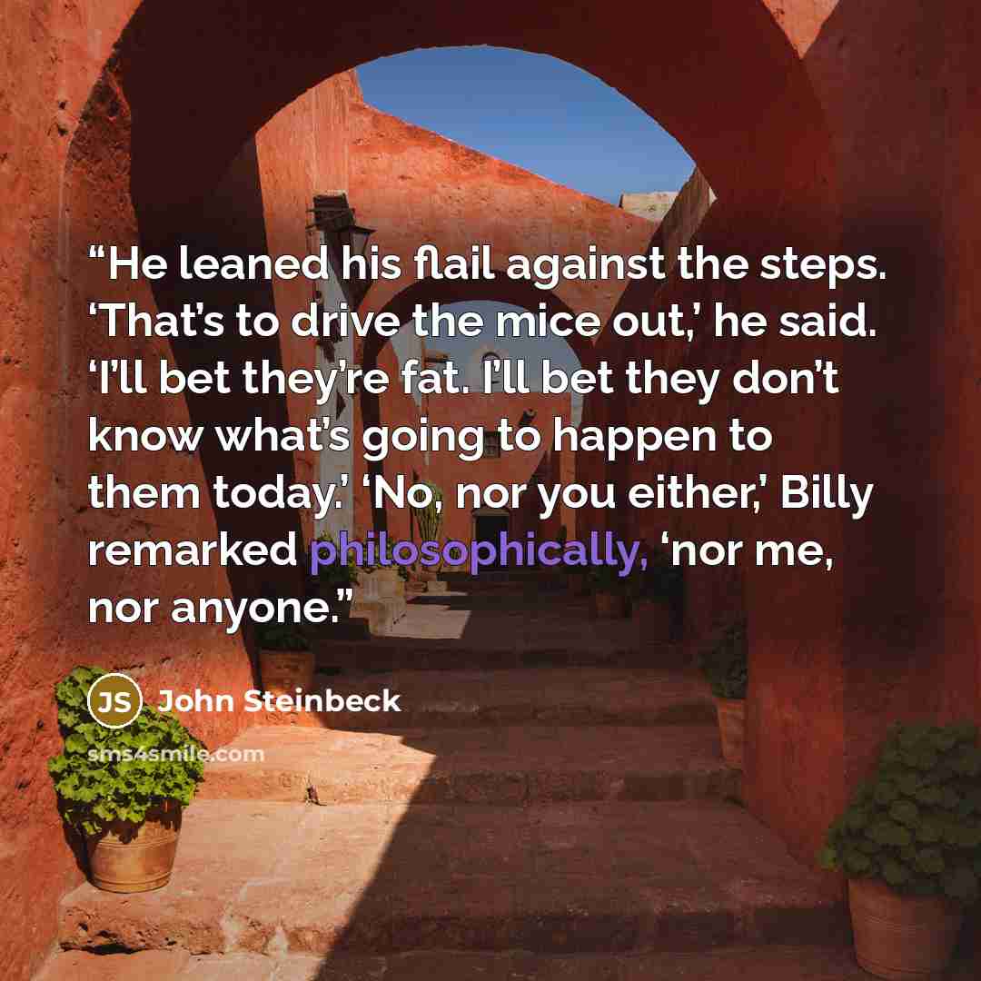 “He leaned his flail against the steps. ‘That’s to drive the mice out,’ he said. ‘I’ll bet they’re fat. I’ll bet they don’t know what’s going to happen to them today.’ ‘No, nor you either,’ Billy remarked philosophically, ‘nor me, nor anyone.” quote by John Steinbeck