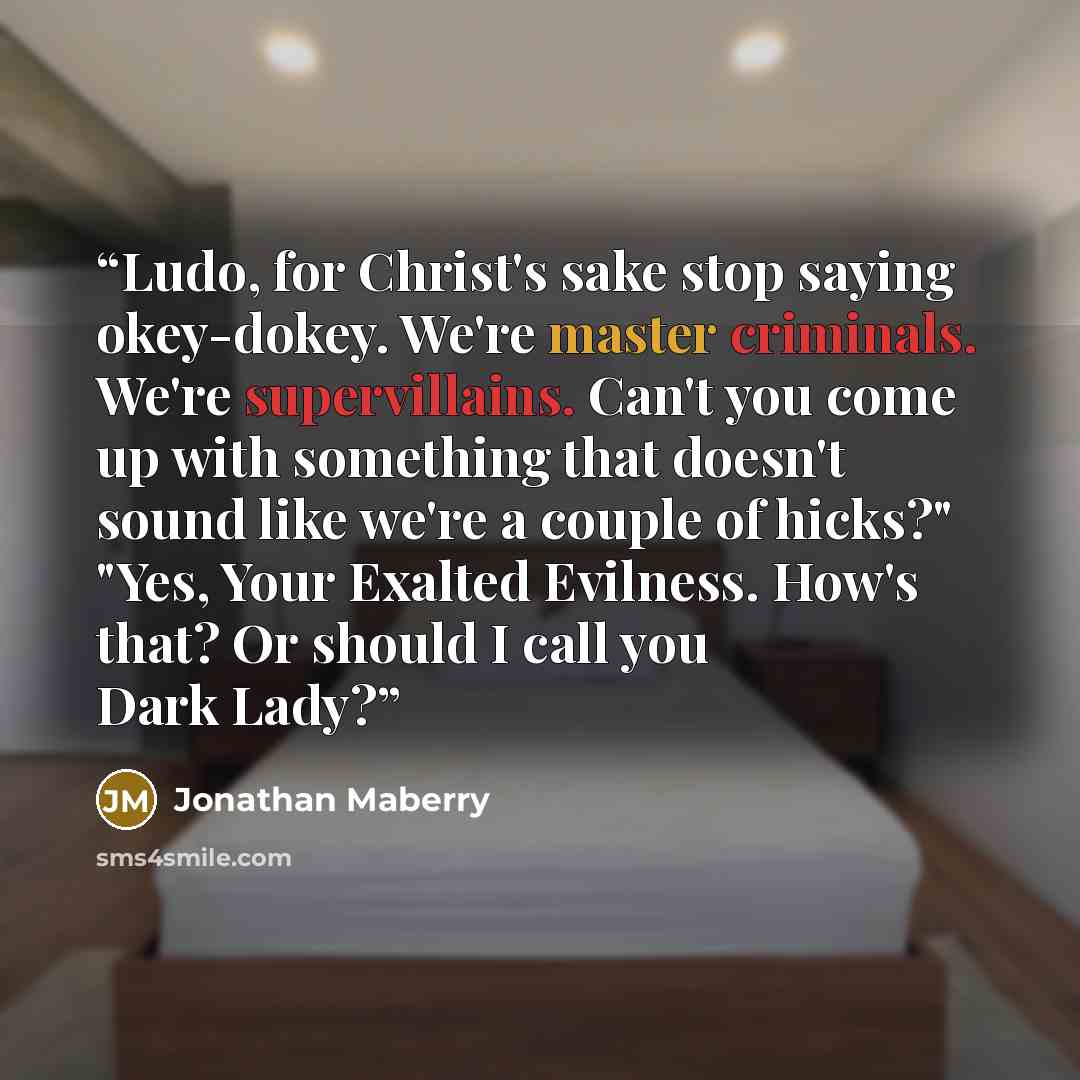 “Ludo, for Christ's sake stop saying okey-dokey. We're master criminals. We're supervillains. Can't you come up with something that doesn't sound like we're a couple of hicks?" "Yes, Your Exalted Evilness. How's that? Or should I call you Dark Lady?” quote by Jonathan Maberry