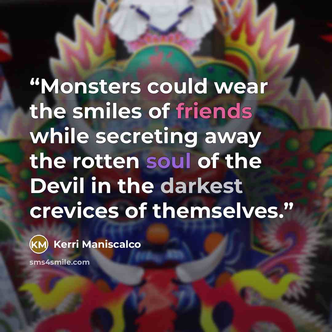 “Monsters could wear the smiles of friends while secreting away the rotten soul of the Devil in the darkest crevices of themselves.” quote by Kerri Maniscalco