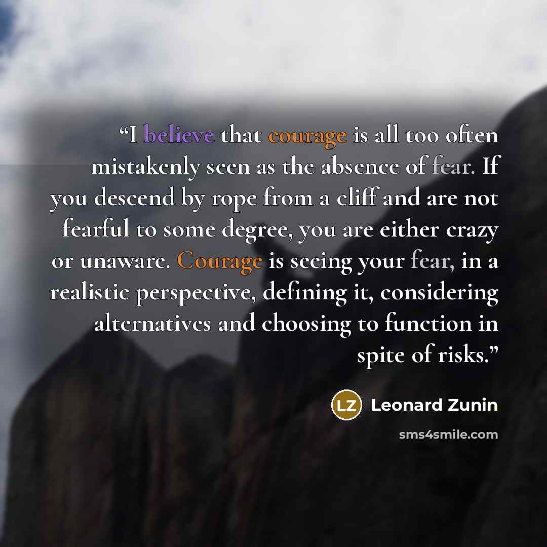 “I believe that courage is all too often mistakenly seen as the absence of fear. If you descend by rope from a cliff and are not fearful to some degree, you are either crazy or unaware. Courage is seeing your fear, in a realistic perspective, defining it, considering alternatives and choosing to…” quote by Leonard Zunin