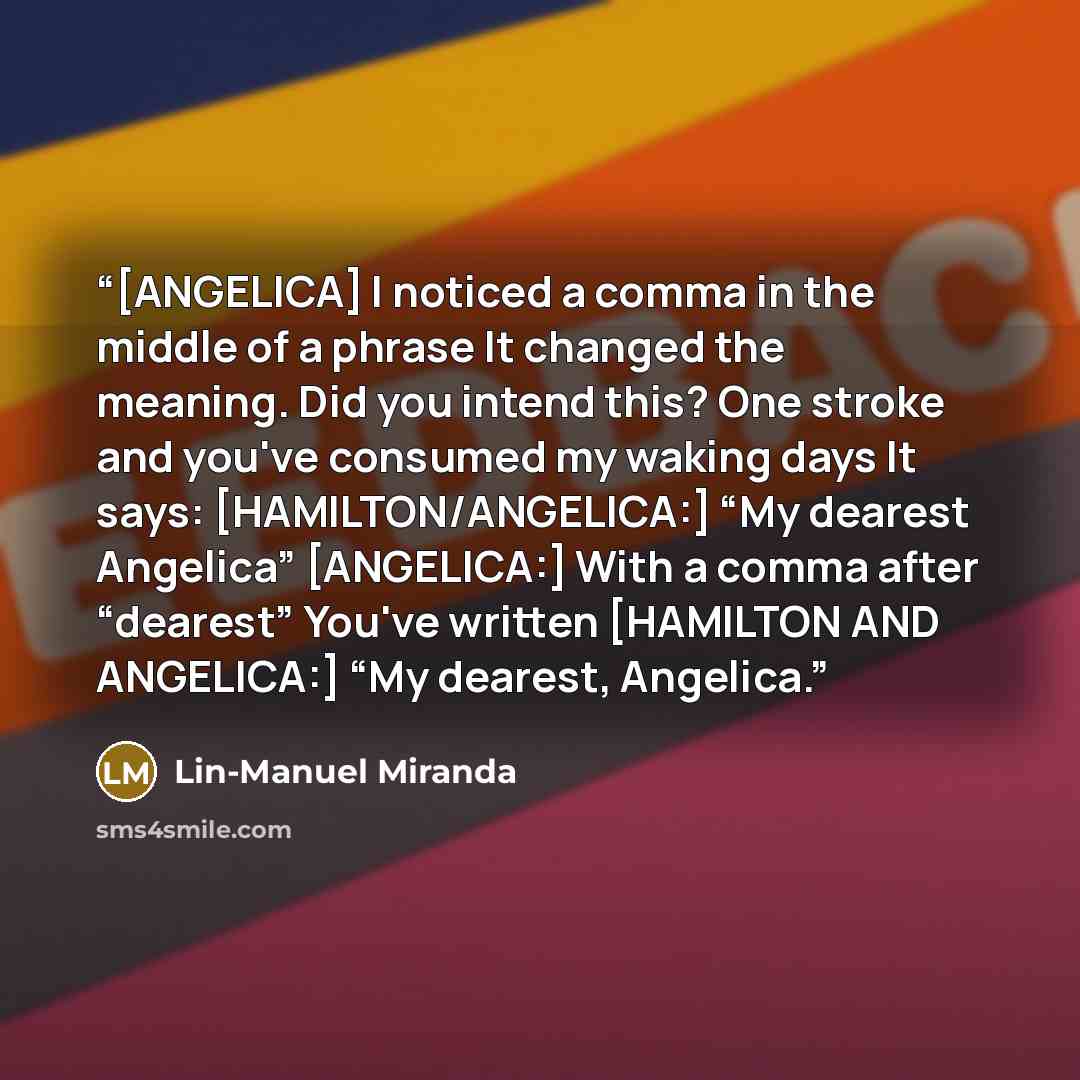 “[ANGELICA] I noticed a comma in the middle of a phrase It changed the meaning. Did you intend this? One stroke and you've consumed my waking days It says: [HAMILTON/ANGELICA:] “My dearest Angelica” [ANGELICA:] With a comma after “dearest” You've written [HAMILTON AND ANGELICA:] “My dearest…” quote by Lin-Manuel Miranda