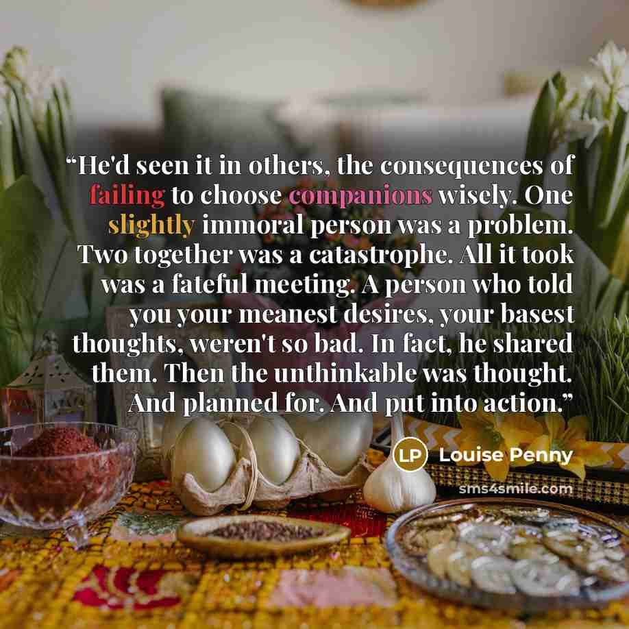“He'd seen it in others, the consequences of failing to choose companions wisely. One slightly immoral person was a problem. Two together was a catastrophe. All it took was a fateful meeting. A person who told you your meanest desires, your basest thoughts, weren't so bad. In fact, he shared them…” quote by Louise Penny