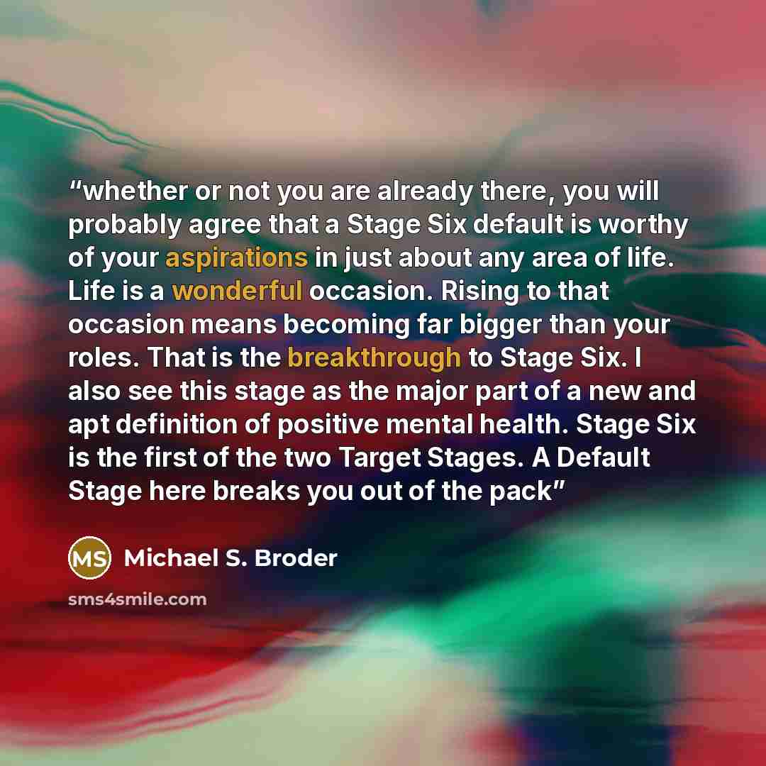 “whether or not you are already there, you will probably agree that a Stage Six default is worthy of your aspirations in just about any area of life. Life is a wonderful occasion. Rising to that occasion means becoming far bigger than your roles. That is the breakthrough to Stage Six. I also see…” quote by Michael S. Broder
