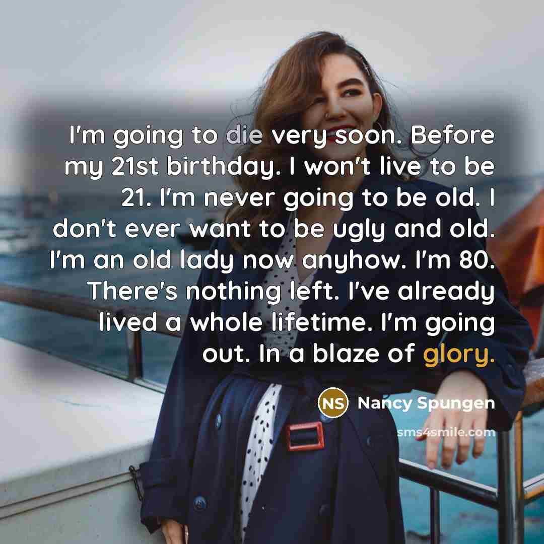 “I'm going to die very soon. Before my 21st birthday. I won't live to be 21. I'm never going to be old. I don't ever want to be ugly and old. I'm an old lady now anyhow. I'm 80. There's nothing left. I've already lived a whole lifetime. I'm going out. In a blaze of glory.” quote by Nancy Spungen