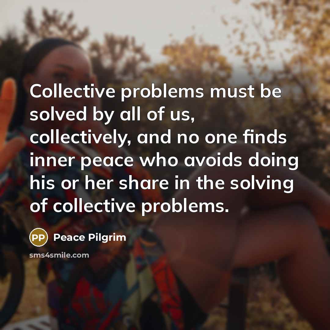 “Collective problems must be solved by all of us, collectively, and no one finds inner peace who avoids doing his or her share in the solving of collective problems.” quote by Peace Pilgrim