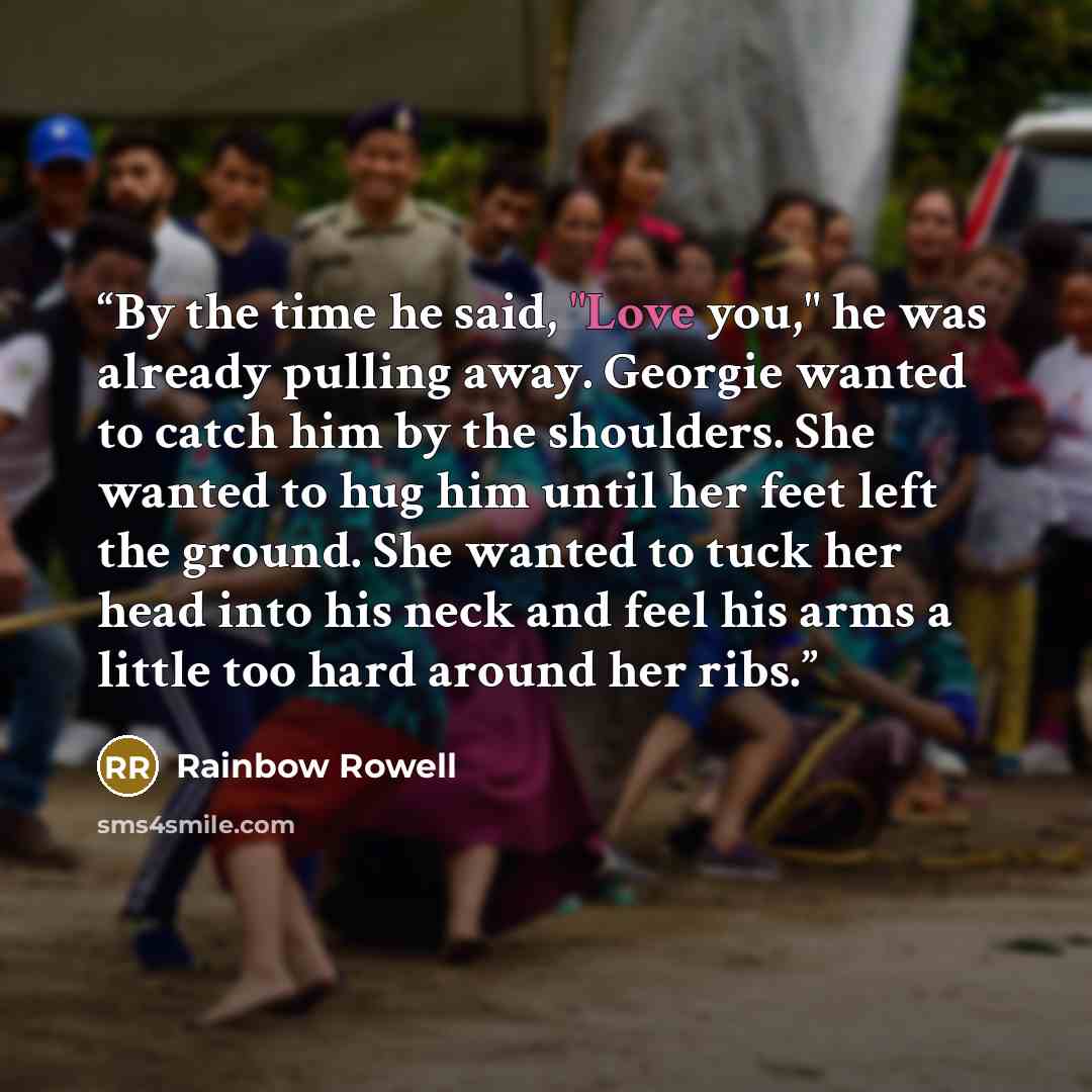 “By the time he said, "Love you," he was already pulling away. Georgie wanted to catch him by the shoulders. She wanted to hug him until her feet left the ground. She wanted to tuck her head into his neck and feel his arms a little too hard around her ribs.” quote by Rainbow Rowell
