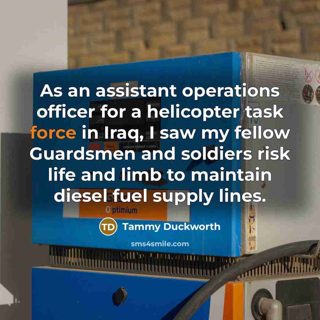 “As an assistant operations officer for a helicopter task force in Iraq, I saw my fellow Guardsmen and soldiers risk life and limb to maintain diesel fuel supply lines.” quote by Tammy Duckworth
