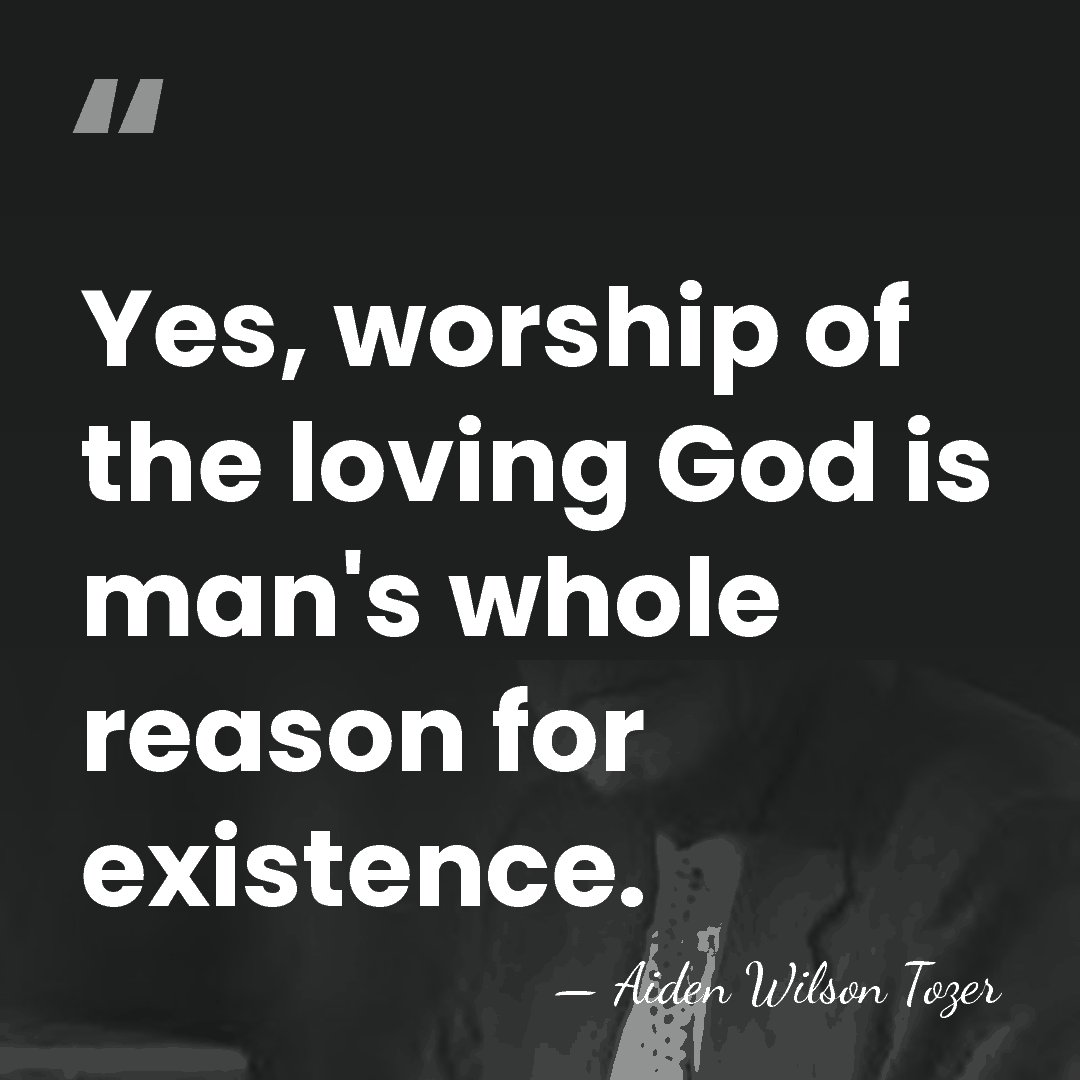 Yes, worship of the loving God is man's whole reason for existence. - Aiden Wilson Tozer